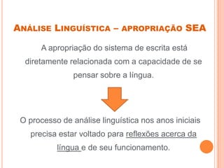 ANÁLISE LINGUÍSTICA – APROPRIAÇÃO SEA
A apropriação do sistema de escrita está
diretamente relacionada com a capacidade de se
pensar sobre a língua.
O processo de análise linguística nos anos iniciais
precisa estar voltado para reflexões acerca da
língua e de seu funcionamento.
 