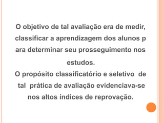 O objetivo de tal avaliação era de medir,
classificar a aprendizagem dos alunos p
ara determinar seu prosseguimento nos
estudos.
O propósito classificatório e seletivo de
tal prática de avaliação evidenciava-se
nos altos índices de reprovação.
 