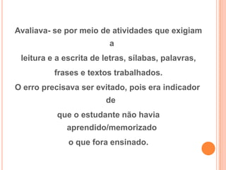 Avaliava- se por meio de atividades que exigiam
a
leitura e a escrita de letras, sílabas, palavras,
frases e textos trabalhados.
O erro precisava ser evitado, pois era indicador
de
que o estudante não havia
aprendido/memorizado
o que fora ensinado.
 