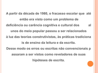 A partir da década de 1980, o fracasso escolar que até
então era visto como um problema de
deficiência ou carência cognitiva e cultural dos al
unos do meio popular passou a ser relacionados
à luz das teorias construtivistas, às práticas tradiciona
is de ensino da leitura e da escrita.
Desse modo os erros ou escritas não convencionais p
assaram a ser vistos como reveladores de suas
hipóteses de escrita.
 