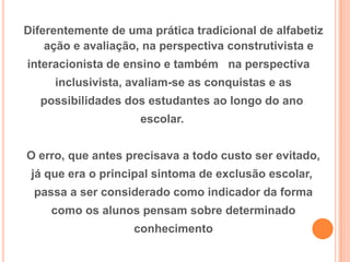 Diferentemente de uma prática tradicional de alfabetiz
ação e avaliação, na perspectiva construtivista e
interacionista de ensino e também na perspectiva
inclusivista, avaliam-se as conquistas e as
possibilidades dos estudantes ao longo do ano
escolar.
O erro, que antes precisava a todo custo ser evitado,
já que era o principal sintoma de exclusão escolar,
passa a ser considerado como indicador da forma
como os alunos pensam sobre determinado
conhecimento
 