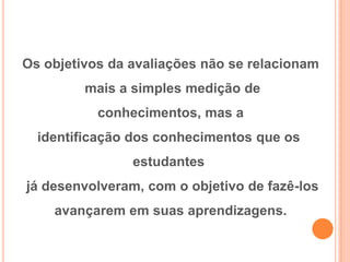 Os objetivos da avaliações não se relacionam
mais a simples medição de
conhecimentos, mas a
identificação dos conhecimentos que os
estudantes
já desenvolveram, com o objetivo de fazê-los
avançarem em suas aprendizagens.
 