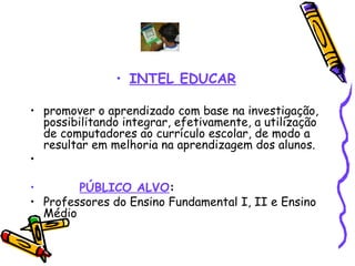 INTEL EDUCAR promover o aprendizado com base na investigação, possibilitando integrar, efetivamente, a utilização de computadores ao currículo escolar, de modo a resultar em melhoria na aprendizagem dos alunos.  PÚBLICO ALVO :  Professores do Ensino Fundamental I, II e Ensino Médio 