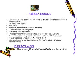 ACESSA ESCOLA Acompanhamento mensal das Freqüências dos estagiários Ensino Médio e Universitários; Atribuição de vagas; Contratos; Planilhas de problemas técnicos das salas; Transferências de estagiários; Visitas às salas do acessa; Acompanhamento diário dos estagiários por meio do  blue talk; Encaminhamentos de processo de furto/roubo das salas do acessa. Capacitação dos estagiários – Módulos 1, 2 e 3;  Acompanhamento e encaminhamento dos relatórios de visitas dos universitários; PÚBLICO ALVO Alunos estagiários do Ensino Médio e universitários 