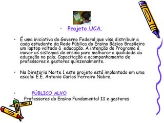 Projeto UCA   É uma iniciativa do Governo Federal que visa distribuir a cada estudante da Rede Pública do Ensino Básico Brasileiro um laptop voltado à  educação. A intenção do Programa é inovar os sistemas de ensino para melhorar a qualidade da educação no país. Capacitação e acompanhamento de professores e gestores quinzenalmente. Na Diretoria Norte 1 este projeto está implantado em uma escola: E.E. Antonio Carlos Ferreira Nobre. PÚBLICO ALVO Professores do Ensino Fundamental II e gestores 