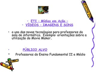 ETI – Mídias em Ação – VÍDEOS – IMAGENS E SONS o uso das novas tecnologias para professores da sala de informática.  Exemplo: orientações sobre a utilização do Movie Maker . PÚBLICO ALVO Professores do Ensino Fundamental II e Médio 