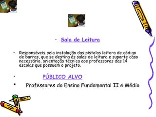 Sala de Leitura Responsáveis pela instalação das pistolas leitora de código de barras, que se destina às salas de leitura e suporte caso necessário, orientação técnica aos professores das 14 escolas que possuem o projeto. PÚBLICO ALVO Professores do Ensino Fundamental II e Médio 