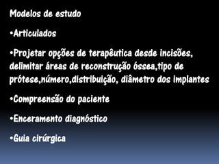 Modelos de estudo
•Articulados
•Projetar opções de terapêutica desde incisões,
delimitar áreas de reconstrução óssea,tipo de
prótese,número,distribuição, diâmetro dos implantes
•Compreensão do paciente
•Enceramento diagnóstico
•Guia cirúrgica
 