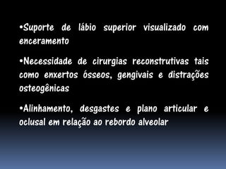 •Suporte de lábio superior visualizado com
enceramento
•Necessidade de cirurgias reconstrutivas tais
como enxertos ósseos, gengivais e distrações
osteogênicas
•Alinhamento, desgastes e plano articular e
oclusal em relação ao rebordo alveolar
 