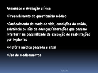 Anamnése e Avaliação clínica
•Preenchimento do questionário médico
•Conhecimento do modo de vida, condições de saúde,
existência ou não de doenças/alterações que possam
interferir na possibilidade de execução de reabilitações
por implantes
•História médica passada e atual
•Uso de medicamentos


                                    Mathias MA
 