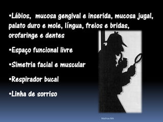 •Lábios, mucosa gengival e inserida, mucosa jugal,
palato duro e mole, língua, freios e bridas,
orofaringe e dentes
•Espaço funcional livre
•Simetria facial e muscular
•Respirador bucal
•Linha de sorriso

                                Mathias MA
 