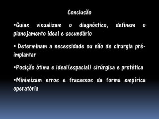 Conclusão
•Guias visualizam o diagnóstico,          definem    o
planejamento ideal e secundário
• Determinam a necessidade ou não de cirurgia pré-
implantar
•Posição ótima e ideal(espacial) cirúrgica e protética
•Minimizam erros e fracassos da forma empírica
operatória
 