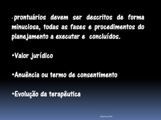•prontuários devem ser descritos de forma
minuciosa, todas as fases e procedimentos do
planejamento a executar e concluídos.

•Valor jurídico

•Anuência ou termo de consentimento

•Evolução da terapêutica

                             Mathias MA
 