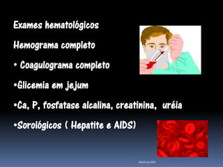Exames hematológicos
Hemograma completo
• Coagulograma completo
•Glicemia em jejum
•Ca, P, fosfatase alcalina, creatinina, uréia
•Sorológicos ( Hepatite e AIDS)


                                  Mathias MA
 