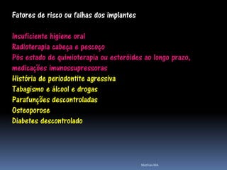 Fatores de risco ou falhas dos implantes

Insuficiente higiene oral
Radioterapia cabeça e pescoço
Pós estado de quimioterapia ou esteróides ao longo prazo,
medicações imunossupressoras
História de periodontite agressiva
Tabagismo e álcool e drogas
Parafunções descontroladas
Osteoporose
Diabetes descontrolado



                                           Mathias MA
 