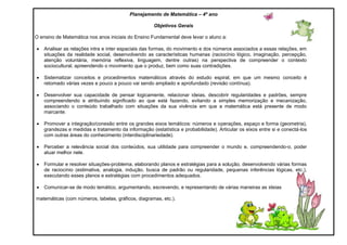 Planejamento de Matemática – 4º ano
Objetivos Gerais
O ensino de Matemática nos anos iniciais do Ensino Fundamental deve levar o aluno a:
 Analisar as relações intra e inter espaciais das formas, do movimento e dos números associados a essas relações, em
situações da realidade social, desenvolvendo as características humanas (raciocínio lógico, imaginação, percepção,
atenção voluntária, memória reflexiva, linguagem, dentre outras) na perspectiva de compreender o contexto
sociocultural, apreendendo o movimento que o produz, bem como suas contradições.
 Sistematizar conceitos e procedimentos matemáticos através do estudo espiral, em que um mesmo conceito é
retomado várias vezes e pouco a pouco vai sendo ampliado e aprofundado (revisão contínua).
 Desenvolver sua capacidade de pensar logicamente, relacionar ideias, descobrir regularidades e padrões, sempre
compreendendo e atribuindo significado ao que está fazendo, evitando a simples memorização e mecanização,
associando o conteúdo trabalhado com situações da sua vivência em que a matemática está presente de modo
marcante.
 Promover a integração/conexão entre os grandes eixos temáticos: números e operações, espaço e forma (geometria),
grandezas e medidas e tratamento da informação (estatística e probabilidade). Articular os eixos entre si e conectá-los
com outras áreas do conhecimento (interdisciplinariedade).
 Perceber a relevância social dos conteúdos, sua utilidade para compreender o mundo e, compreendendo-o, poder
atuar melhor nele.
 Formular e resolver situações-problema, elaborando planos e estratégias para a solução, desenvolvendo várias formas
de raciocínio (estimativa, analogia, indução, busca de padrão ou regularidade, pequenas inferências lógicas, etc.),
executando esses planos e estratégias com procedimentos adequados.
 Comunicar-se de modo temático, argumentando, escrevendo, e representando de várias maneiras as ideias
matemáticas (com números, tabelas, gráficos, diagramas, etc.).
 