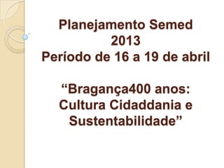Planejamento Semed
2013
Período de 16 a 19 de abril
“Bragança400 anos:
Cultura Cidaddania e
Sustentabilidade”
 