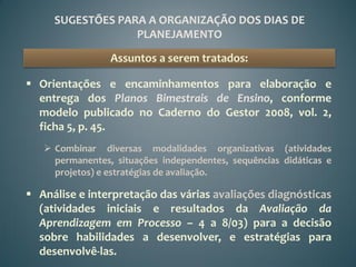 SUGESTÕES PARA A ORGANIZAÇÃO DOS DIAS DE
                  PLANEJAMENTO

                 Assuntos a serem tratados:

 Orientações e encaminhamentos para elaboração e
  entrega dos Planos Bimestrais de Ensino, conforme
  modelo publicado no Caderno do Gestor 2008, vol. 2,
  ficha 5, p. 45.
    Combinar diversas modalidades organizativas (atividades
     permanentes, situações independentes, sequências didáticas e
     projetos) e estratégias de avaliação.

 Análise e interpretação das várias avaliações diagnósticas
  (atividades iniciais e resultados da Avaliação da
  Aprendizagem em Processo – 4 a 8/03) para a decisão
  sobre habilidades a desenvolver, e estratégias para
  desenvolvê-las.
 