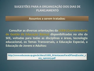 SUGESTÕES PARA A ORGANIZAÇÃO DOS DIAS DE
                   PLANEJAMENTO

                    Assuntos a serem tratados:


  Consultar as diversas orientações da CGEB (Coordenadoria
de Gestão da Educação Básica) disponibilizadas no site da
SEE, voltadas para todas as disciplinas e áreas, tecnologia
educacional, os Temas Transversais, a Educação Especial, a
Educação de Jovens e Adultos:

 http://www.educacao.sp.gov.br/docs/CGEB_OrientacoesParaOPlanejEscolar_2
                             013_24012013.pdf
 