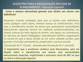 SUGESTÕES PARA A ORGANIZAÇÃO DOS DIAS DE
             PLANEJAMENTO – Educação Especial
- Como o sistema educacional garante esse direito aos alunos com
deficiência?

Resposta: Criando condições para que os alunos com deficiência,
como qualquer outro aluno, tenham acesso ao conhecimento. Para
isso, o atendimento escolar de alunos que apresentam necessidades
educacionais especiais deverá ser realizado preferencialmente, em
classes comuns da rede regular de ensino, com apoio, no contraturno,
de Serviços de Apoio Pedagógico Especializado (SAPEs) organizados
na escola em que o aluno estuda ou em outra unidade escolar, para
garantir a inclusão, permanência, progressão e sucesso escolar.
 (Resolução SE nº 11/2008 – alterada pela Resolução SE nº 31/2008).
 É importante que o professor conheça esse Documento, pois ele
dispõe sobre o atendimento aos alunos com necessidades
educacionais especiais, explicitando a estrutura atual da SEE no que
se refere à Educação Especial.
 