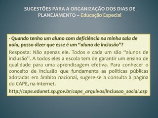 SUGESTÕES PARA A ORGANIZAÇÃO DOS DIAS DE
           PLANEJAMENTO – Educação Especial



- Quando tenho um aluno com deficiência na minha sala de
aula, posso dizer que esse é um “aluno de inclusão”?
Resposta: Não apenas ele. Todos e cada um são “alunos de
inclusão”. A todos eles a escola tem de garantir um ensino de
qualidade para uma aprendizagem efetiva. Para conhecer o
conceito de inclusão que fundamenta as políticas públicas
adotadas em âmbito nacional, sugere-se a consulta à página
do CAPE, na internet.
http://cape.edunet.sp.gov.br/cape_arquivos/inclusao_social.asp
 