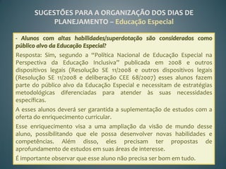 SUGESTÕES PARA A ORGANIZAÇÃO DOS DIAS DE
           PLANEJAMENTO – Educação Especial

- Alunos com altas habilidades/superdotação são considerados como
público alvo da Educação Especial?
Resposta: Sim, segundo a “Política Nacional de Educação Especial na
Perspectiva da Educação Inclusiva” publicada em 2008 e outros
dispositivos legais (Resolução SE 11/2008 e outros dispositivos legais
(Resolução SE 11/2008 e deliberação CEE 68/2007) esses alunos fazem
parte do público alvo da Educação Especial e necessitam de estratégias
metodológicas diferenciadas para atender às suas necessidades
específicas.
A esses alunos deverá ser garantida a suplementação de estudos com a
oferta do enriquecimento curricular.
Esse enriquecimento visa a uma ampliação da visão de mundo desse
aluno, possibilitando que ele possa desenvolver novas habilidades e
competências. Além disso, eles precisam ter propostas de
aprofundamento de estudos em suas áreas de interesse.
É importante observar que esse aluno não precisa ser bom em tudo.
 