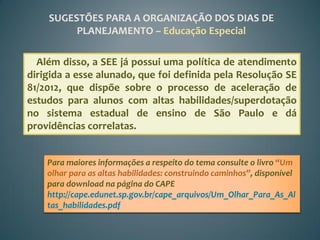 SUGESTÕES PARA A ORGANIZAÇÃO DOS DIAS DE
         PLANEJAMENTO – Educação Especial

  Além disso, a SEE já possui uma política de atendimento
dirigida a esse alunado, que foi definida pela Resolução SE
81/2012, que dispõe sobre o processo de aceleração de
estudos para alunos com altas habilidades/superdotação
no sistema estadual de ensino de São Paulo e dá
providências correlatas.


    Para maiores informações a respeito do tema consulte o livro “Um
    olhar para as altas habilidades: construindo caminhos”, disponível
    para download na página do CAPE
    http://cape.edunet.sp.gov.br/cape_arquivos/Um_Olhar_Para_As_Al
    tas_habilidades.pdf
 