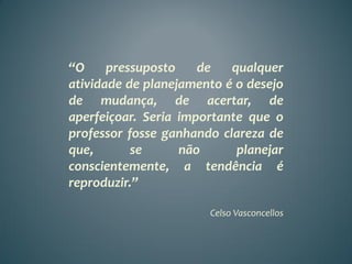 “O     pressuposto    de   qualquer
atividade de planejamento é o desejo
de mudança, de acertar, de
aperfeiçoar. Seria importante que o
professor fosse ganhando clareza de
que,       se      não      planejar
conscientemente, a tendência é
reproduzir.”

                       Celso Vasconcellos
 