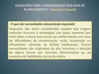 SUGESTÕES PARA A ORGANIZAÇÃO DOS DIAS DE
         PLANEJAMENTO – Educação Especial



- O que são necessidades educacionais especiais?
Resposta: São assim consideradas aquelas que exigem
métodos recursos e estratégias aos quais, somente por
meio deles, o aluno tem acesso ao conhecimento, em vista
de dificuldades de comunicação, visão, locomoção ou
dificuldades advindas de limites intelectuais. Outras
necessidades são originadas do alto interesse e atenção
de alguns alunos por assuntos determinados ou da
presença de habilidades acima da média.
 