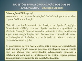 SUGESTÕES PARA A ORGANIZAÇÃO DOS DIAS DE
           PLANEJAMENTO – Educação Especial
Orientações CGEB – p. 136
Novamente com base na Resolução SE nº 11/2008, para se ter claro
o que é SAPE e sua função:

“Art. 8º - A implementação de Serviços de Apoio Pedagógico
Especializado (SAPEs) tem por objetivo melhorar a qualidade da
oferta da Educação Especial, na rede estadual de ensino, viabilizando-
a por uma reorganização que, favorecendo a adoção de novas
metodologias de trabalho, leve à inclusão do aluno em classes
comuns do ensino regular.

Os professores devem ficar atentos, pois o professor especializado
pode ser seu grande parceiro fazendo orientações para a relação
com os alunos com necessidades educacionais especiais e
colaborando para que os professores do ensino regular possam
desempenhar efetivamente seu papel de educador.
 