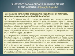 SUGESTÕES PARA A ORGANIZAÇÃO DOS DIAS DE
             PLANEJAMENTO – Educação Especial

- E os alunos com muitas dificuldades cognitivas e de interação,
aqueles com os quais é muito difícil trabalhar?
“Art. 9º - Os alunos que não puderem ser incluídos em classes comuns, em
decorrência de severa deficiência mental ou grave deficiência múltipla, ou mesmo
apresentarem comprometimento do aproveitamento escolar em razão de
transtornos globais do desenvolvimento, poderão contar, na escola regular, em
caráter de excepcionalidade e transitoriedade, com o atendimento em classe
regida por professor especializado, observado o disposto no parágrafo único do
art. 4° da Deliberação CEE 68/07.
§ 1º - Esgotados os recursos pedagógicos necessários para manutenção do aluno
em classe regular, a indicação da necessidade de atendimento em classe regida
por professor especializado deverá resultar de uma avaliação multidisciplinar, a
ser realizada por equipe de profissionais indicados pela escola e pela família.
§ 2º - O tempo de permanência do aluno na classe regida por professor
especializado dependerá da avaliação multidisciplinar e de avaliações periódicas
a ser realizada pela escola, com participação dos pais e do Conselho de Escola
e/ou estrutura similar, com vistas a sua inclusão em classe comum.
 