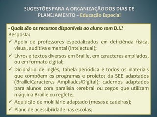 SUGESTÕES PARA A ORGANIZAÇÃO DOS DIAS DE
           PLANEJAMENTO – Educação Especial

- Quais são os recursos disponíveis ao aluno com D.I.?
Resposta:
 Apoio de professores especializados em deficiência física,
   visual, auditiva e mental (intelectual);
 Livros e textos diversos em Braille, em caracteres ampliados,
   ou em formato digital;
 Dicionário de inglês, tabela periódica e todos os materiais
   que compõem os programas e projetos da SEE adaptados
   (Braille/Caracteres Ampliados/Digital); cadernos adaptados
   para alunos com paralisia cerebral ou cegos que utilizam
   máquina Braille ou reglete;
 Aquisição de mobiliário adaptado (mesas e cadeiras);
 Plano de acessibilidade nas escolas;
 