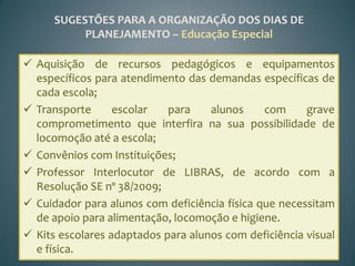 SUGESTÕES PARA A ORGANIZAÇÃO DOS DIAS DE
           PLANEJAMENTO – Educação Especial

 Aquisição de recursos pedagógicos e equipamentos
  específicos para atendimento das demandas específicas de
  cada escola;
 Transporte      escolar   para    alunos     com     grave
  comprometimento que interfira na sua possibilidade de
  locomoção até a escola;
 Convênios com Instituições;
 Professor Interlocutor de LIBRAS, de acordo com a
  Resolução SE nº 38/2009;
 Cuidador para alunos com deficiência física que necessitam
  de apoio para alimentação, locomoção e higiene.
 Kits escolares adaptados para alunos com deficiência visual
  e física.
 
