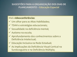 SUGESTÕES PARA A ORGANIZAÇÃO DOS DIAS DE
       PLANEJAMENTO – Educação Especial



Mais videoconferências:
 Um olhar para as Altas Habilidades;
 TDAH e estratégias educacionais;
 Sexualidade na deficiência mental;
 Autismo na escola;
 Aprofundamento dos conhecimentos sobre a
  Deficiência Intelectual;
 Educação Inclusiva na Rede Estadual;
 As implicações da Deficiência Visual Cortical na
  Surdocegueira e na Deficiência Múltipla;
 