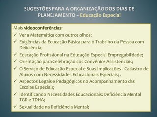 SUGESTÕES PARA A ORGANIZAÇÃO DOS DIAS DE
          PLANEJAMENTO – Educação Especial

Mais videoconferências:
 Ver a Matemática com outros olhos;
 Exigências da Educação Básica para o Trabalho da Pessoa com
  Deficiência;
 Educação Profissional na Educação Especial Empregabilidade;
 Orientação para Celebração dos Convênios Assistenciais;
 O Serviço de Educação Especial e Suas Implicações - Cadastro de
  Alunos com Necessidades Educacionais Especiais; .
 Aspectos Legais e Pedagógicos no Acompanhamento das
  Escolas Especiais;
 Identificando Necessidades Educacionais: Deficiência Mental
  TGD e TDHA;
 Sexualidade na Deficiência Mental;
 