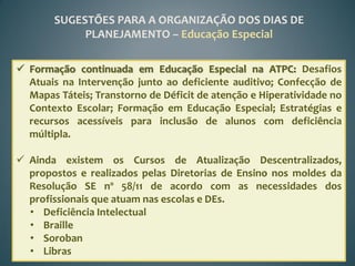 SUGESTÕES PARA A ORGANIZAÇÃO DOS DIAS DE
            PLANEJAMENTO – Educação Especial

 Formação continuada em Educação Especial na ATPC: Desafios
  Atuais na Intervenção junto ao deficiente auditivo; Confecção de
  Mapas Táteis; Transtorno de Déficit de atenção e Hiperatividade no
  Contexto Escolar; Formação em Educação Especial; Estratégias e
  recursos acessíveis para inclusão de alunos com deficiência
  múltipla.

 Ainda existem os Cursos de Atualização Descentralizados,
  propostos e realizados pelas Diretorias de Ensino nos moldes da
  Resolução SE nº 58/11 de acordo com as necessidades dos
  profissionais que atuam nas escolas e DEs.
  • Deficiência Intelectual
  • Braille
  • Soroban
  • Libras
 