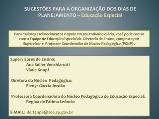 SUGESTÕES PARA A ORGANIZAÇÃO DOS DIAS DE
            PLANEJAMENTO – Educação Especial


 Para maiores esclarecimentos e apoio em seu trabalho diário, você pode contar
    com a Equipe de Educação Especial da Diretoria de Ensino, composta por
      Supervisor e Professor Coordenador de Núcleo Pedagógico (PCNP) .



Supervisores de Ensino:
        Ana Suller Venchiarutti
        Vânia Knopf

Diretora do Núcleo Pedagógico:
        Elenyr Garcia Jordão

Professora Coordenadora do Núcleo Pedagógico de Educação Especial:
       Regina de Fátima Leôncio

E-MAIL: delt4npe@see.sp.gov.br
 