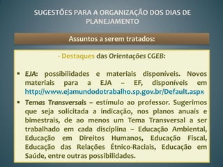 SUGESTÕES PARA A ORGANIZAÇÃO DOS DIAS DE
                  PLANEJAMENTO

               Assuntos a serem tratados:

           - Destaques das Orientações CGEB:

 EJA: possibilidades e materiais disponíveis. Novos
  materiais para a EJA – EF, disponíveis em
  http://www.ejamundodotrabalho.sp.gov.br/Default.aspx
 Temas Transversais – estímulo ao professor. Sugerimos
  que seja solicitada a indicação, nos planos anuais e
  bimestrais, de ao menos um Tema Transversal a ser
  trabalhado em cada disciplina – Educação Ambiental,
  Educação em Direitos Humanos, Educação Fiscal,
  Educação das Relações Étnico-Raciais, Educação em
  Saúde, entre outras possibilidades.
 