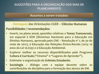 SUGESTÕES PARA A ORGANIZAÇÃO DOS DIAS DE
                   PLANEJAMENTO

                  Assuntos a serem tratados:

    - Destaques das Orientações CGEB – Ciências Humanas
Possibilidades / recomendações:
• Inserir, no plano anual, questões relativas a Temas Transversais,
  em especial à EDH (Diretrizes Nacionais para a Educação em
  Direitos Humanos, aprovada pelo CNE – Resolução nº 1, de 30 de
  maio de 2012), à Educação das Relações Étnico-Raciais (2013: 10
  anos da Lei 10.639) e à Educação Ambiental.
• Explorar melhor os recursos disponibilizados pelo Programa
  Cultura é Currículo (“Cinema” e “Lugares de Aprender”).
• Estimular a organização de Grêmios Estudantis.
• Sociologia – diálogo com a equipe docente sobre as
  contribuições da disciplina para a formação dos alunos do EM.
 