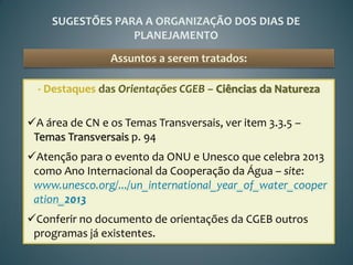 SUGESTÕES PARA A ORGANIZAÇÃO DOS DIAS DE
                 PLANEJAMENTO
                Assuntos a serem tratados:

  - Destaques das Orientações CGEB – Ciências da Natureza

A área de CN e os Temas Transversais, ver item 3.3.5 –
 Temas Transversais p. 94
Atenção para o evento da ONU e Unesco que celebra 2013
 como Ano Internacional da Cooperação da Água – site:
 www.unesco.org/.../un_international_year_of_water_cooper
 ation_2013
Conferir no documento de orientações da CGEB outros
 programas já existentes.
 