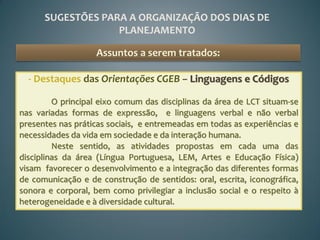 SUGESTÕES PARA A ORGANIZAÇÃO DOS DIAS DE
                   PLANEJAMENTO

                   Assuntos a serem tratados:

  - Destaques das Orientações CGEB – Linguagens e Códigos

         O principal eixo comum das disciplinas da área de LCT situam-se
nas variadas formas de expressão, e linguagens verbal e não verbal
presentes nas práticas sociais, e entremeadas em todas as experiências e
necessidades da vida em sociedade e da interação humana.
         Neste sentido, as atividades propostas em cada uma das
disciplinas da área (Língua Portuguesa, LEM, Artes e Educação Física)
visam favorecer o desenvolvimento e a integração das diferentes formas
de comunicação e de construção de sentidos: oral, escrita, iconográfica,
sonora e corporal, bem como privilegiar a inclusão social e o respeito à
heterogeneidade e à diversidade cultural.
 