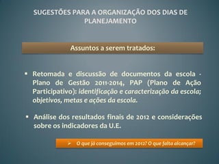 SUGESTÕES PARA A ORGANIZAÇÃO DOS DIAS DE
                PLANEJAMENTO


               Assuntos a serem tratados:


 Retomada e discussão de documentos da escola -
  Plano de Gestão 2011-2014, PAP (Plano de Ação
  Participativo): identificação e caracterização da escola;
  objetivos, metas e ações da escola.

 Análise dos resultados finais de 2012 e considerações
  sobre os indicadores da U.E.

               O que já conseguimos em 2012? O que falta alcançar?
 