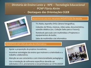 - Diretoria de Ensino Leste 4 - NPE – Tecnologia Educacional
                        - PCNP Flávia Alvim
                - Destaques das Orientações CGEB

                               INCENTIVO AO USO DOS   recursos MIDIÁTICOS Da escola

                                  TV; Rádio; Aparelho DVD; Câmera fotográfica;
                                  Coleções de filmes, músicas, vídeo aulas, documentários,
                                   subsídio didático (ex.: Coleção Salto para o Futuro);
                                  Notebook para aula com multimídias e Projetores e
                                   equipamentos de áudio;
                                  Salas de multimídia e de informática

INCENTIVO AO USO da sala de informática

   Apoiar a proposição de projetos inovadores;
   Incentivar estratégias de ensino que motivem a criatividade e o
    trabalho colaborativo;
   Atenção ao uso consciente e com intencionalidade pedagógica;
   Uso e instalação de softwares específicos deverão ser
    solicitados à D.E. previamente e encaminhados ao CETEC/SEESP
 