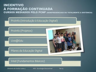 INCENTIVO
À FORMAÇÃO CONTINUADA
CURSOS MEDIADOS PELO PCNP                         (SEMIPRESENCIAIS OU TOTALMENTE A DISTÂNCIA)




       ProInfo (Introdução à Educação Digital)


       ProInfo (Projetos)


       Live@Edu


       Pilares da Educação Digital


       Intel (Fundamentos Básicos)

  Diretoria de Ensino Leste 4   NPE- Tecnologia Educacional   fev-13
 