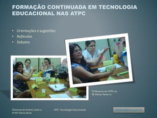 FORMAÇÃO CONTINUADA EM TECNOLOGIA
EDUCACIONAL NAS ATPC


• Orientações e sugestões
• Reflexões
• Debates




                                                            Professores em ATPC na
                                                            EE Afonso Penna Jr.




Diretoria de Ensino Leste 4   NPE- Tecnologia Educacional                       delt4npe@see.sp.gov.br
PCNP Flávia Alvim
 