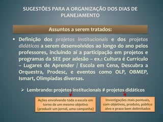 SUGESTÕES PARA A ORGANIZAÇÃO DOS DIAS DE
                 PLANEJAMENTO

                Assuntos a serem tratados:
 Definição dos projetos institucionais e dos projetos
  didáticos a serem desenvolvidos ao longo do ano pelos
  professores, incluindo aí a participação em projetos e
  programas da SEE por adesão – ex.: Cultura é Currículo
  – Lugares de Aprender / Escola em Cena, Descubra a
  Orquestra, Prodesc, e eventos como OLP, OBMEP,
  Ismart, Olimpíadas diversas.

    Lembrando: projetos institucionais ≠ projetos didáticos
           Ações envolvendo toda a escola em    Investigações mais pontuais,
              torno de um mesmo objetivo       com objetivos, produto, público
          (produzir um jornal, uma campanha)    alvo e prazo bem delimitados
 