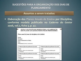 SUGESTÕES PARA A ORGANIZAÇÃO DOS DIAS DE
                   PLANEJAMENTO

               Assuntos a serem tratados:

 Elaboração dos Planos Anuais de Ensino por Disciplina,
  conforme modelo publicado no Caderno do Gestor
  2008, vol.2, ficha 3, p. 42.
 