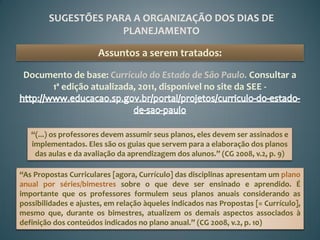 SUGESTÕES PARA A ORGANIZAÇÃO DOS DIAS DE
                     PLANEJAMENTO

                       Assuntos a serem tratados:

 Documento de base: Currículo do Estado de São Paulo. Consultar a
      1ª edição atualizada, 2011, disponível no site da SEE -



   “(...) os professores devem assumir seus planos, eles devem ser assinados e
   implementados. Eles são os guias que servem para a elaboração dos planos
    das aulas e da avaliação da aprendizagem dos alunos.” (CG 2008, v.2, p. 9)

“As Propostas Curriculares [agora, Currículo] das disciplinas apresentam um plano
anual por séries/bimestres sobre o que deve ser ensinado e aprendido. É
importante que os professores formulem seus planos anuais considerando as
possibilidades e ajustes, em relação àqueles indicados nas Propostas [= Currículo],
mesmo que, durante os bimestres, atualizem os demais aspectos associados à
definição dos conteúdos indicados no plano anual.” (CG 2008, v.2, p. 10)
 