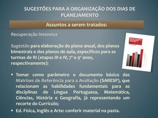 SUGESTÕES PARA A ORGANIZAÇÃO DOS DIAS DE
                   PLANEJAMENTO
                Assuntos a serem tratados:
Recuperação Intensiva

Sugestão para elaboração do plano anual, dos planos
bimestrais e dos planos de aula, específicos para as
turmas de RI (etapas III e IV, 7º e 9º anos,
respectivamente):

 Tomar como parâmetro o documento básico das
  Matrizes de Referência para a Avaliação (SARESP), que
  relacionam as habilidades fundamentais para as
  disciplinas de Língua Portuguesa, Matemática,
  Ciências, História e Geografia, já representando um
  recorte do Currículo;
 Ed. Física, Inglês e Arte: conferir material na pasta.
 