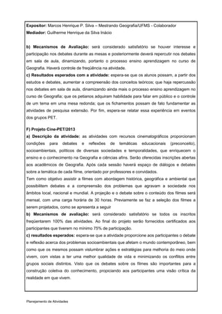 Expositor: Marcos Henrique P. Silva – Mestrando Geografia/UFMS - Colaborador
Mediador: Guilherme Henrique da Silva Inácio


b) Mecanismos de Avaliação: será considerado satisfatório se houver interesse e
participação nos debates durante as mesas e posteriormente deverá repercutir nos debates
em sala de aula, dinamizando, portanto o processo ensino aprendizagem no curso de
Geografia. Haverá controle de freqüência na atividade.
c) Resultados esperados com a atividade: espera-se que os alunos possam, a partir dos
estudos e debates, aumentar a compreensão dos conceitos teóricos; que haja repercussão
nos debates em sala de aula, dinamizando ainda mais o processo ensino aprendizagem no
curso de Geografia; que os petianos adquiram habilidade para falar em público e o controle
de um tema em uma mesa redonda; que os fichamentos possam de fato fundamentar as
atividades de pesquisa extensão. Por fim, espera-se relatar essa experiência em eventos
dos grupos PET.

F) Projeto Cine-PET/2013
a) Descrição da atividade: as atividades com recursos cinematográficos proporcionam
condições     para    debates   e   reflexões   de   temáticas   educacionais   (preconceito),
socioambientais, políticos de diversas sociedades e temporalidades, que enriquecem o
ensino e o conhecimento na Geografia e ciências afins. Serão oferecidas inscrições abertas
aos acadêmicos de Geografia. Após cada sessão haverá espaço de diálogos e debates
sobre a temática de cada filme, orientado por professores e convidados.
Tem como objetivo assistir a filmes com abordagem histórica, geográfica e ambiental que
possibilitem debates e a compreensão dos problemas que agravam a sociedade nos
âmbitos local, nacional e mundial. A projeção e o debate sobre o conteúdo dos filmes será
mensal, com uma carga horária de 30 horas. Previamente se faz a seleção dos filmes a
serem projetados, como se apresenta a seguir
b) Mecanismos de avaliação: será considerado satisfatório se todos os inscritos
freqüentarem 100% das atividades. Ao final do projeto serão fornecidos certificados aos
participantes que tiverem no mínimo 75% de participação.
c) resultados esperados: espera-se que a atividade proporcione aos participantes o debate
e reflexão acerca dos problemas socioambientais que afetam o mundo contemporâneo, bem
como que os mesmos possam vislumbrar ações e estratégias para melhoria do meio onde
vivem, com vistas a ter uma melhor qualidade de vida e minimizando os conflitos entre
grupos sociais distintos. Visto que os debates sobre os filmes são importantes para a
construção coletiva do conhecimento, propiciando aos participantes uma visão crítica da
realidade em que vivem.




Planejamento de Atividades
 
